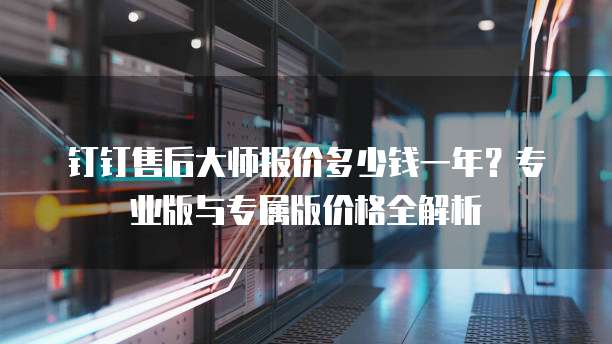 钉钉售后大师报价多少钱一年？专业版与专属版价格全解析