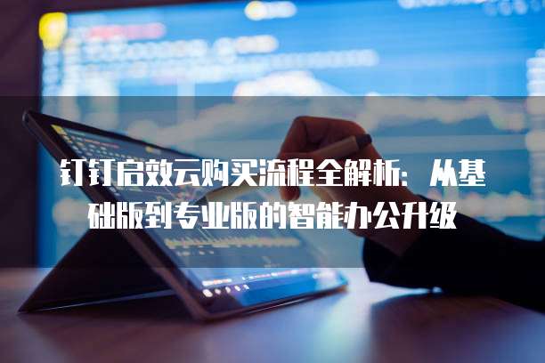 钉钉启效云购买流程全解析：从基础版到专业版的智能办公升级