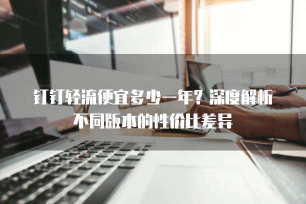 钉钉轻流便宜多少一年？深度解析不同版本的性价比差异