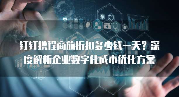 钉钉携程商旅折扣多少钱一天?深度解析企业数字化成本优化方案