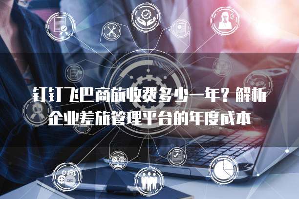 钉钉飞巴商旅收费多少一年?解析企业差旅管理平台的年度成本