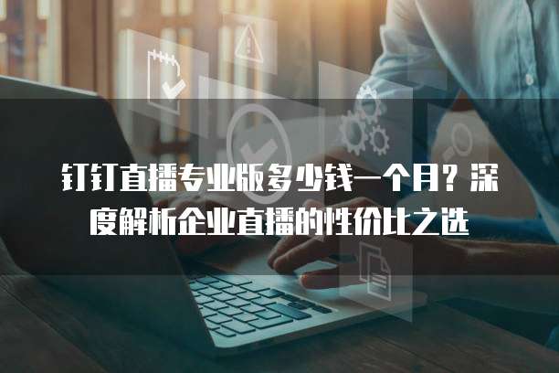 钉钉直播专业版多少钱一个月?深度解析企业直播的性价比之选