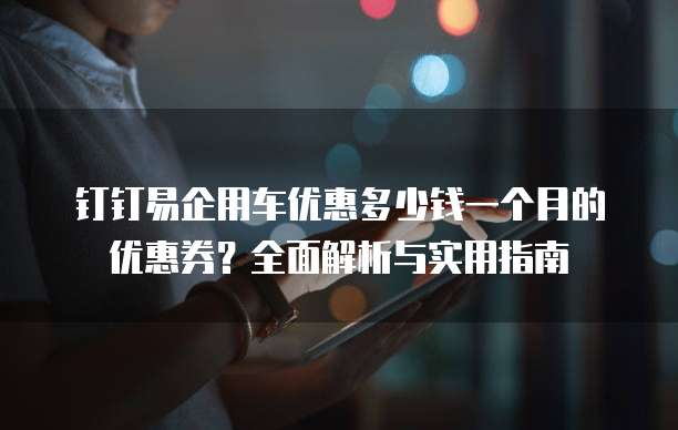 钉钉易企用车优惠多少钱一个月的优惠券?全面解析与实用指南