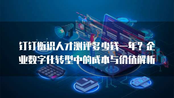 钉钉衡识人才测评多少钱一年?企业数字化转型中的成本与价值解析