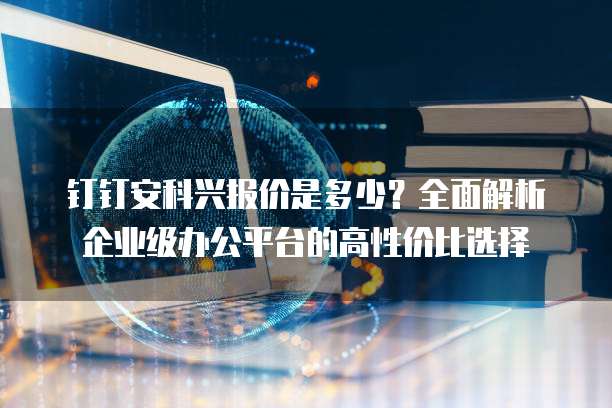 钉钉安科兴报价是多少?全面解析企业级办公平台的高性价比选择