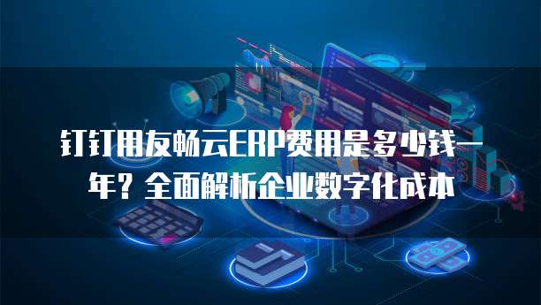 钉钉用友畅云ERP费用是多少钱一年?全面解析企业数字化成本