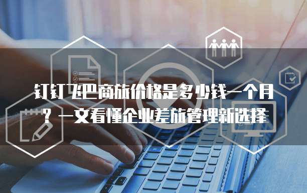 钉钉飞巴商旅价格是多少钱一个月?一文看懂企业差旅管理新选择