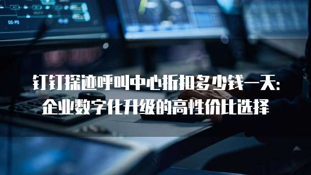 钉钉探迹呼叫中心折扣多少钱一天:企业数字化升级的高性价比选择