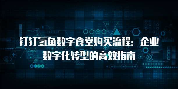 钉钉氢鱼数字食堂购买流程：企业数字化转型的高效指南