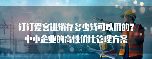 钉钉爱客进销存多少钱可以用的?中小企业的高性价比管理方案
