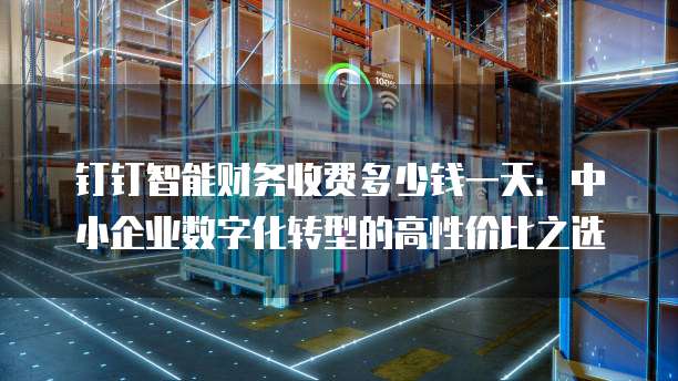 钉钉智能财务收费多少钱一天：中小企业数字化转型的高性价比之选