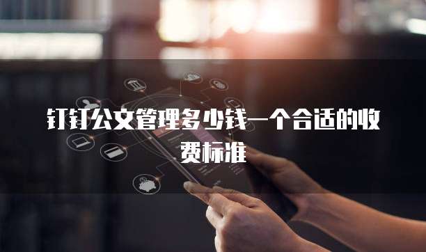 钉钉公文管理多少钱一个合适的收费标准