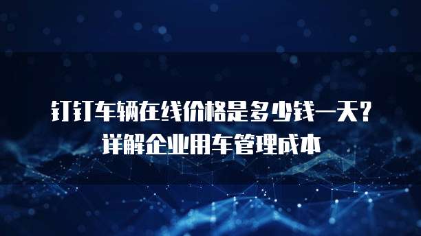 钉钉车辆在线价格是多少钱一天？详解企业用车管理成本
