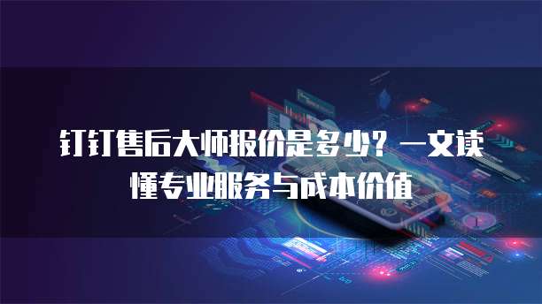 钉钉售后大师报价是多少?一文读懂专业服务与成本价值