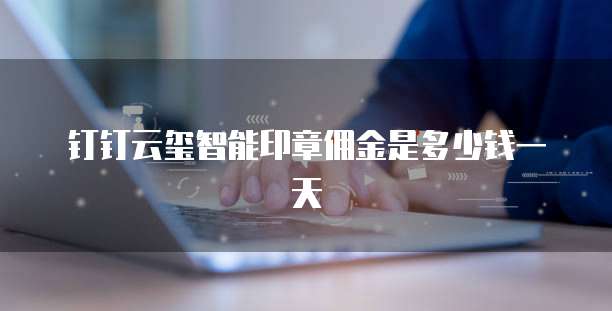 钉钉云玺智能印章佣金是多少钱一天