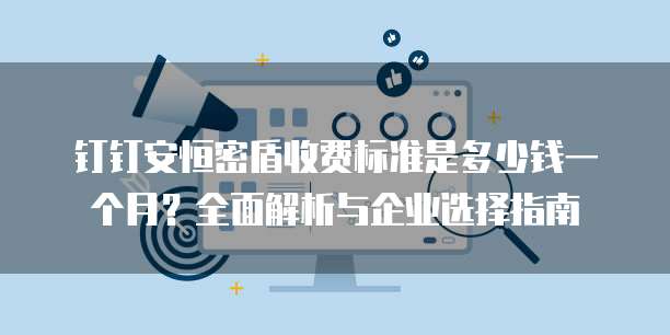 钉钉安恒密盾收费标准是多少钱一个月？全面解析与企业选择指南