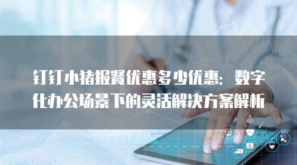 钉钉小猪报餐优惠多少优惠:数字化办公场景下的灵活解决方案解析