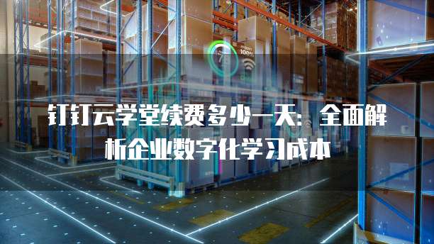 钉钉云学堂续费多少一天：全面解析企业数字化学习成本