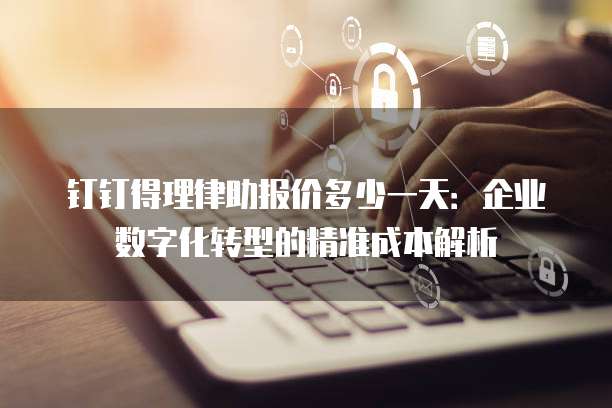 钉钉得理律助报价多少一天:企业数字化转型的精准成本解析