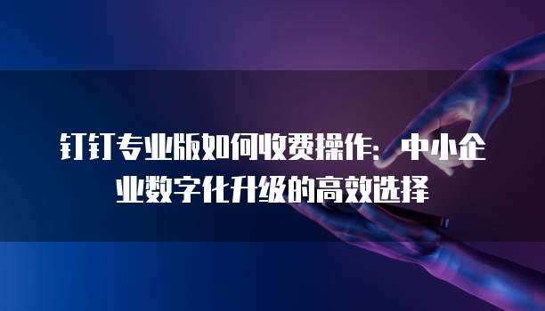 钉钉专业版如何收费操作:中小企业数字化升级的高效选择