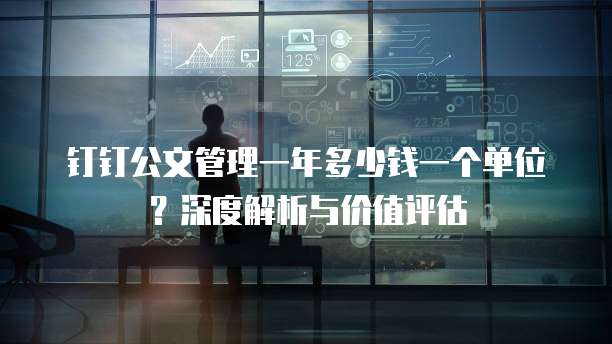 钉钉公文管理一年多少钱一个单位?深度解析与价值评估
