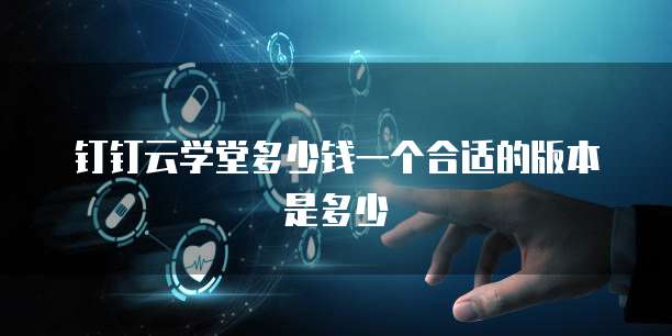 钉钉云学堂多少钱一个合适的版本是多少