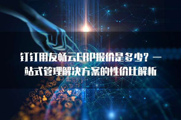钉钉用友畅云ERP报价是多少?一站式管理解决方案的性价比解析
