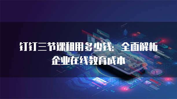 钉钉三节课租用多少钱:全面解析企业在线教育成本