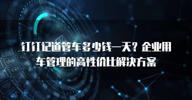 钉钉记道管车多少钱一天?企业用车管理的高性价比解决方案