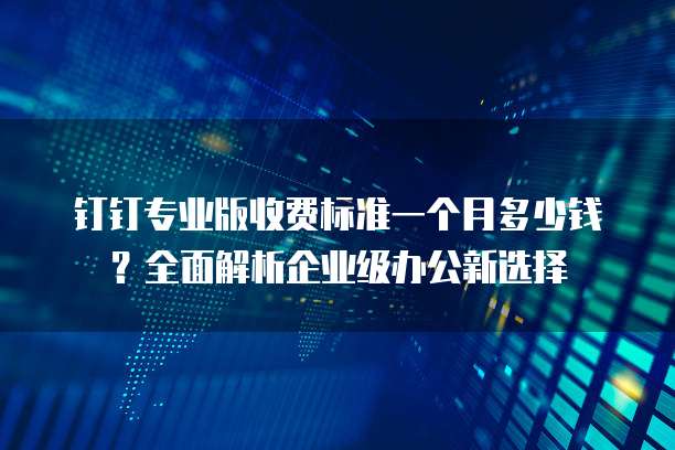 钉钉专业版收费标准一个月多少钱？全面解析企业级办公新选择
