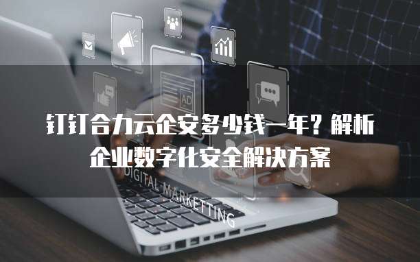钉钉合力云企安多少钱一年?解析企业数字化安全解决方案