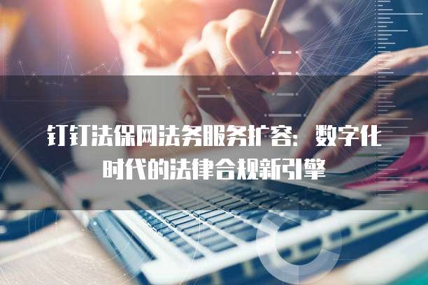钉钉法保网法务服务扩容:数字化时代的法律合规新引擎