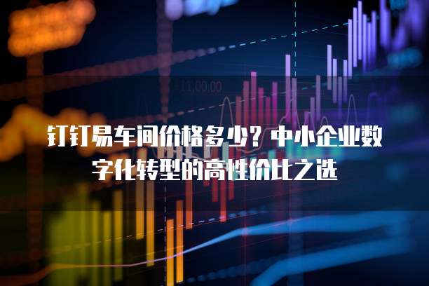 钉钉易车间价格多少?中小企业数字化转型的高性价比之选