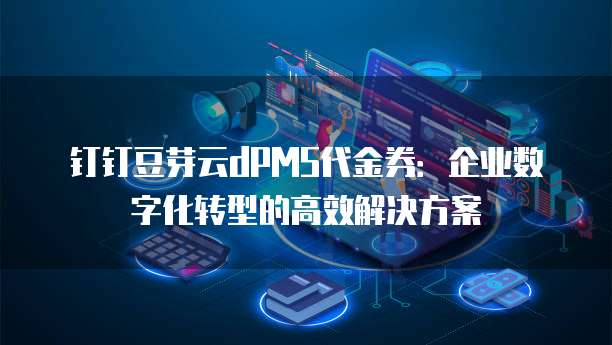 钉钉豆芽云dPMS代金券:企业数字化转型的高效解决方案
