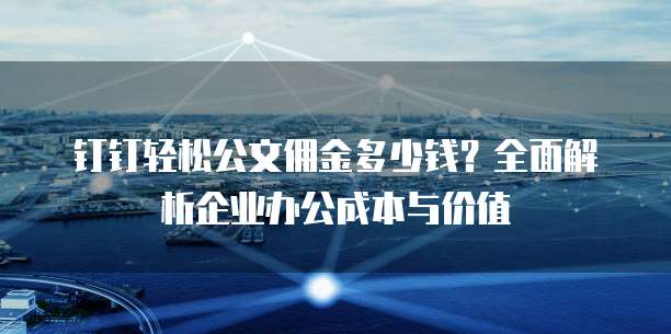 钉钉轻松公文佣金多少钱?全面解析企业办公成本与价值