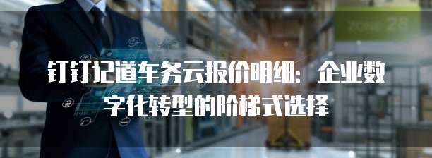 钉钉记道车务云报价明细:企业数字化转型的阶梯式选择