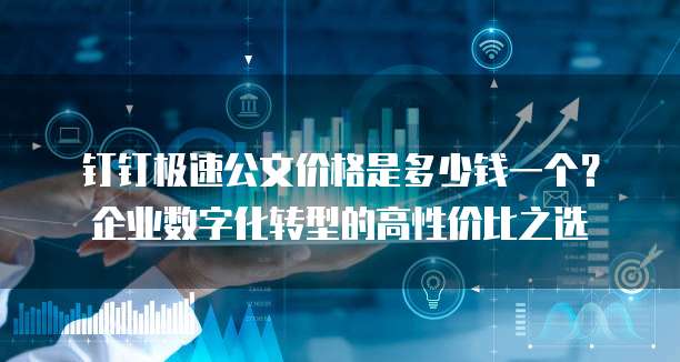 钉钉极速公文价格是多少钱一个?企业数字化转型的高性价比之选