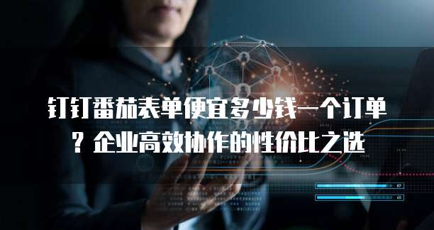 钉钉番茄表单便宜多少钱一个订单?企业高效协作的性价比之选